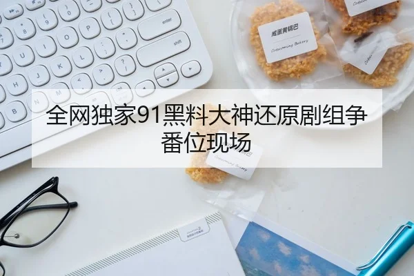 全网独家91黑料大神还原剧组争番位现场