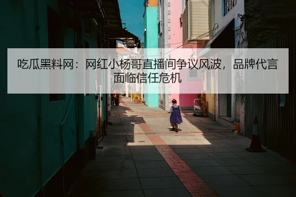 吃瓜黑料网：网红小杨哥直播间争议风波，品牌代言面临信任危机